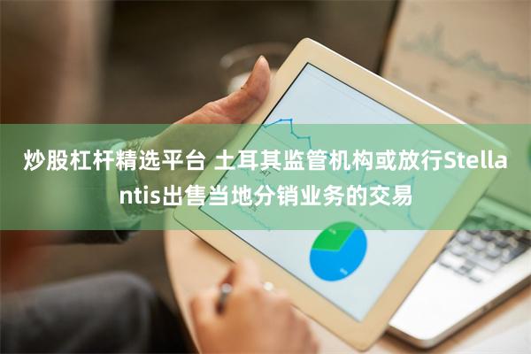 炒股杠杆精选平台 土耳其监管机构或放行Stellantis出