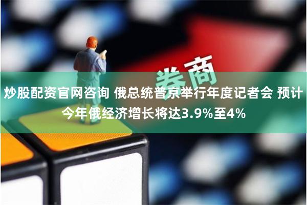 炒股配资官网咨询 俄总统普京举行年度记者会 预计今年俄经济增