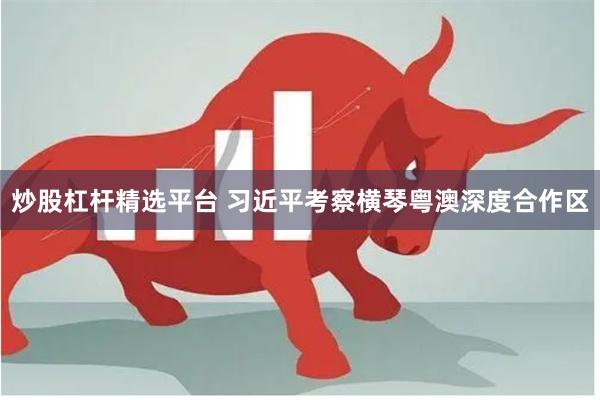 炒股杠杆精选平台 习近平考察横琴粤澳深度合作区