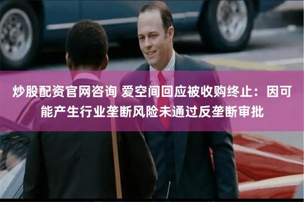 炒股配资官网咨询 爱空间回应被收购终止：因可能产生行业垄断风